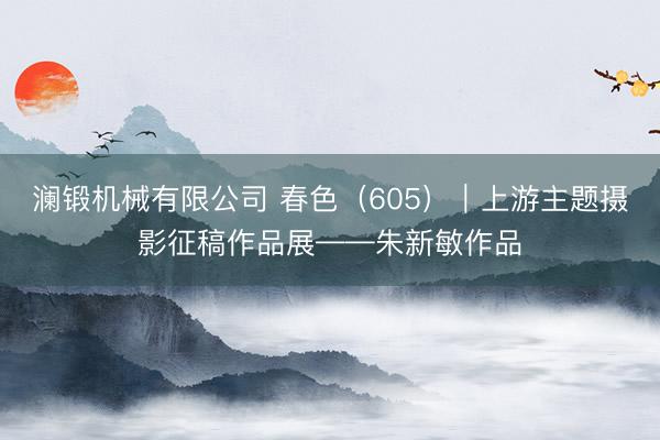 澜锻机械有限公司 春色（605）｜上游主题摄影征稿作品展——朱新敏作品