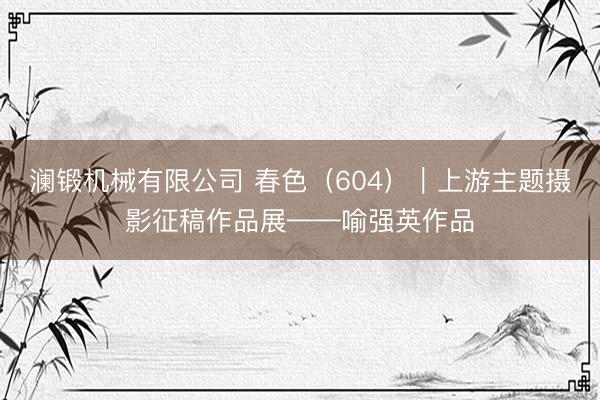 澜锻机械有限公司 春色（604）｜上游主题摄影征稿作品展——喻强英作品
