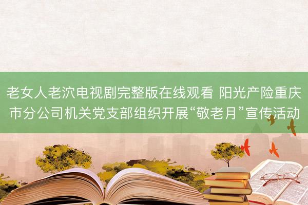 老女人老泬电视剧完整版在线观看 阳光产险重庆市分公司机关党支部组织开展“敬老月”宣传活动