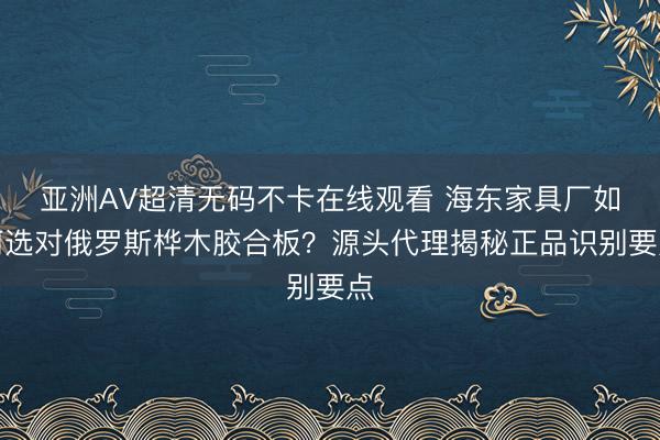 亚洲AV超清无码不卡在线观看 海东家具厂如何选对俄罗斯桦木胶合板？源头代理揭秘正品识别要点