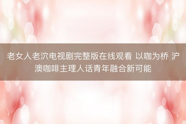 老女人老泬电视剧完整版在线观看 以咖为桥 沪澳咖啡主理人话青年融合新可能