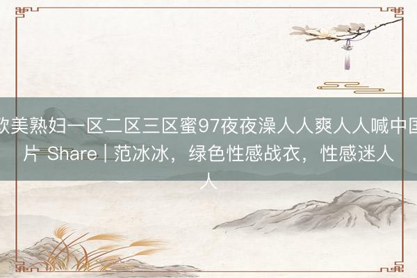 欧美熟妇一区二区三区蜜97夜夜澡人人爽人人喊中国片 Share | 范冰冰，绿色性感战衣，性感迷人