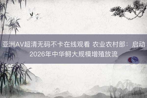 亚洲AV超清无码不卡在线观看 农业农村部：启动2026年中华鲟大规模增殖放流