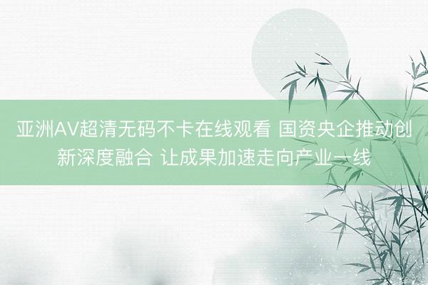 亚洲AV超清无码不卡在线观看 国资央企推动创新深度融合 让成果加速走向产业一线