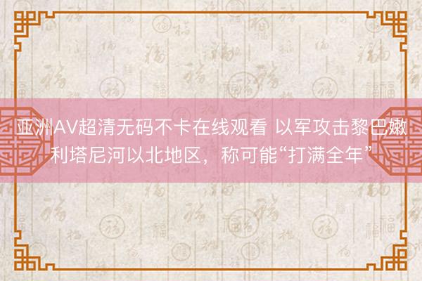 亚洲AV超清无码不卡在线观看 以军攻击黎巴嫩利塔尼河以北地区，称可能“打满全年”