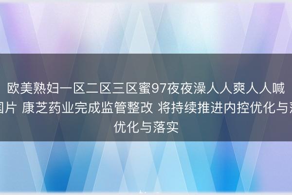 欧美熟妇一区二区三区蜜97夜夜澡人人爽人人喊中国片 康芝药业完成监管整改 将持续推进内控优化与落实