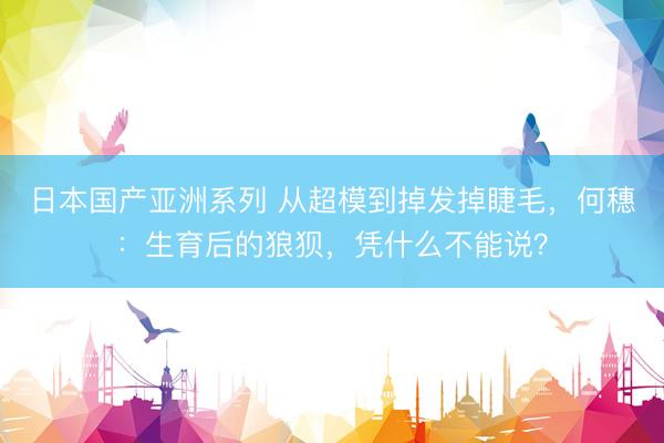 日本国产亚洲系列 从超模到掉发掉睫毛，何穗：生育后的狼狈，凭什么不能说？