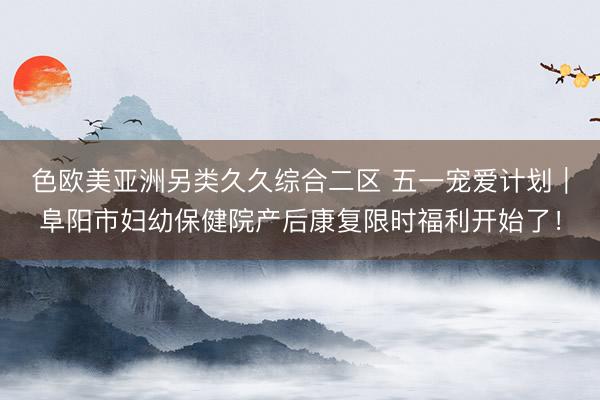 色欧美亚洲另类久久综合二区 五一宠爱计划｜阜阳市妇幼保健院产后康复限时福利开始了！