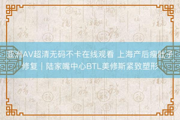 亚洲AV超清无码不卡在线观看 上海产后瘦肚子修复｜陆家嘴中心BTL美修斯紧致塑形