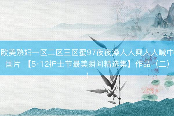 欧美熟妇一区二区三区蜜97夜夜澡人人爽人人喊中国片 【5·12护士节最美瞬间精选集】作品（二）