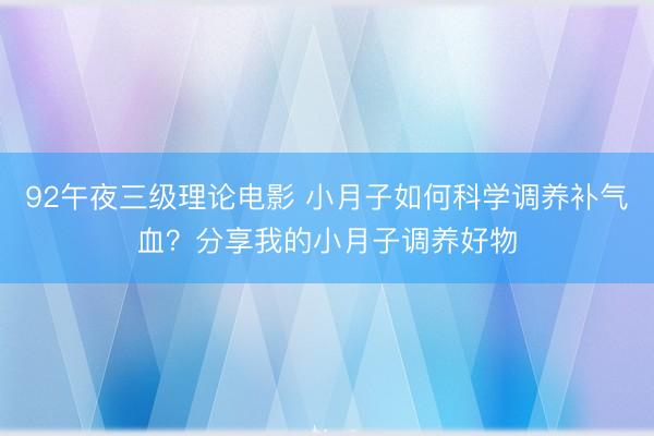 92午夜三级理论电影 小月子如何科学调养补气血？分享我的小月子调养好物