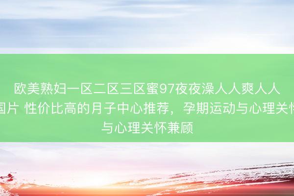 欧美熟妇一区二区三区蜜97夜夜澡人人爽人人喊中国片 性价比高的月子中心推荐，孕期运动与心理关怀兼顾
