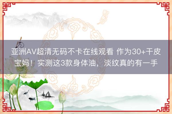 亚洲AV超清无码不卡在线观看 作为30+干皮宝妈！实测这3款身体油，淡纹真的有一手