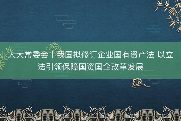 人大常委会丨我国拟修订企业国有资产法 以立法引领保障国资国企改革发展