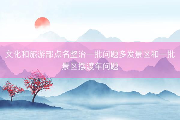 文化和旅游部点名整治一批问题多发景区和一批景区摆渡车问题
