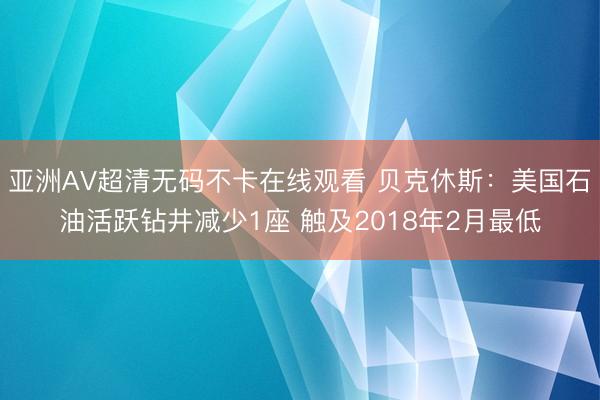 亚洲AV超清无码不卡在线观看 贝克休斯：美国石油活跃钻井减少1座 触及2018年2月最低