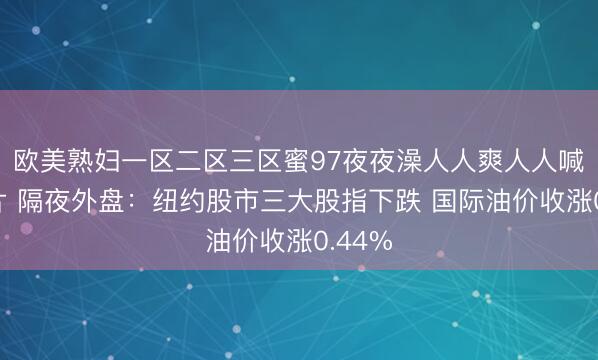 欧美熟妇一区二区三区蜜97夜夜澡人人爽人人喊中国片 隔夜外盘：纽约股市三大股指下跌 国际油价收涨0.44%