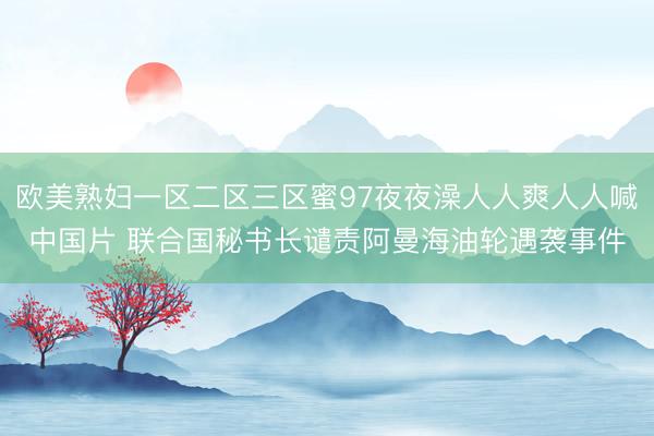 欧美熟妇一区二区三区蜜97夜夜澡人人爽人人喊中国片 联合国秘书长谴责阿曼海油轮遇袭事件
