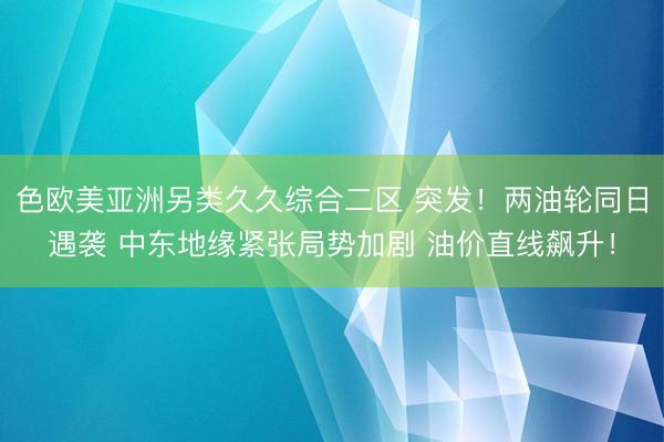 色欧美亚洲另类久久综合二区 突发！两油轮同日遇袭 中东地缘紧张局势加剧 油价直线飙升！