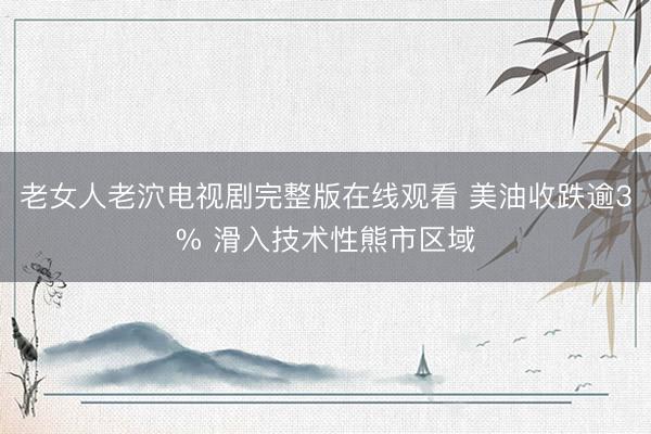 老女人老泬电视剧完整版在线观看 美油收跌逾3% 滑入技术性熊市区域
