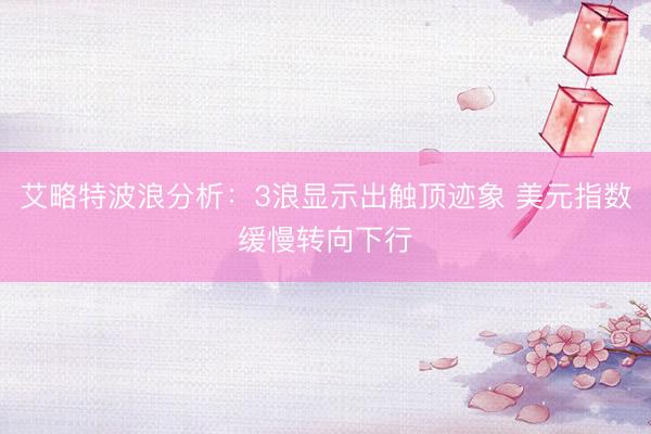 艾略特波浪分析：3浪显示出触顶迹象 美元指数缓慢转向下行