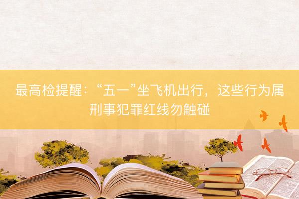 最高检提醒：“五一”坐飞机出行，这些行为属刑事犯罪红线勿触碰