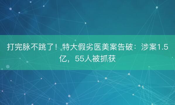 打完脉不跳了！特大假劣医美案告破：涉案1.5亿，55人被抓获
