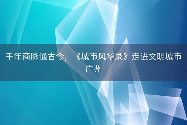 千年商脉通古今，《城市风华录》走进文明城市广州