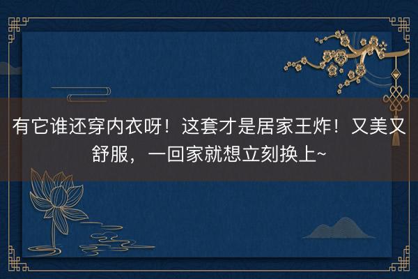 有它谁还穿内衣呀！这套才是居家王炸！又美又舒服，一回家就想立刻换上~