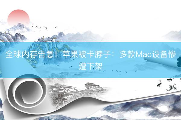 全球内存告急！苹果被卡脖子：多款Mac设备惨遭下架