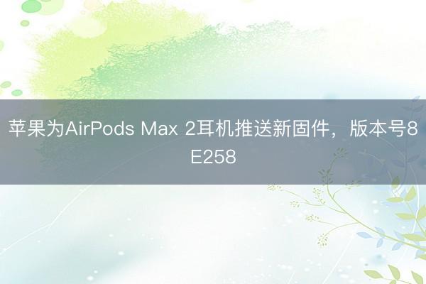 苹果为AirPods Max 2耳机推送新固件，版本号8E258