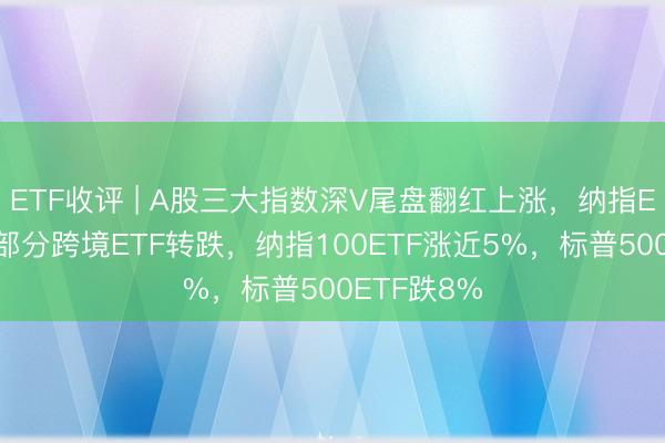ETF收评 | A股三大指数深V尾盘翻红上涨，纳指ETF飘红，部分跨境ETF转跌，纳指100ETF涨近5%，标普500ETF跌8%