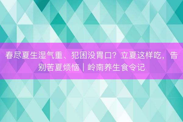 春尽夏生湿气重、犯困没胃口？立夏这样吃，告别苦夏烦恼｜岭南养生食令记