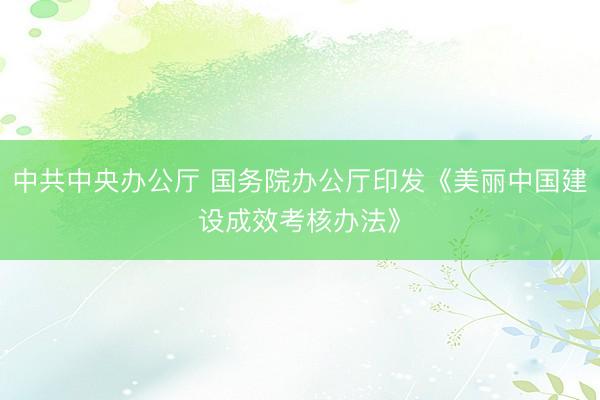 中共中央办公厅 国务院办公厅印发《美丽中国建设成效考核办法》