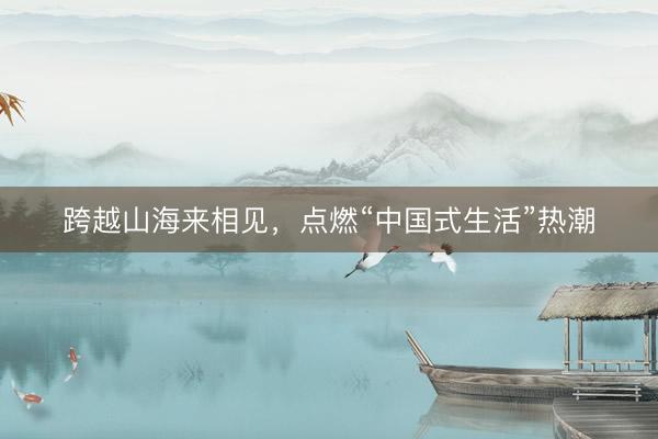 跨越山海来相见，点燃“中国式生活”热潮