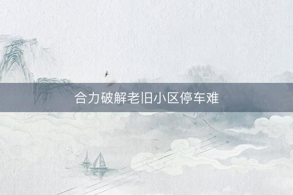合力破解老旧小区停车难