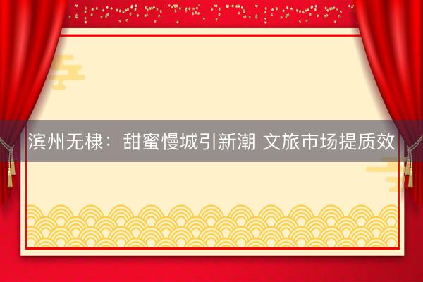 滨州无棣：甜蜜慢城引新潮 文旅市场提质效