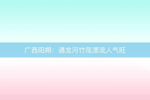 广西阳朔：遇龙河竹筏漂流人气旺