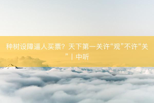 种树设障逼人买票?天下第一关许“观”不许“关”丨中听