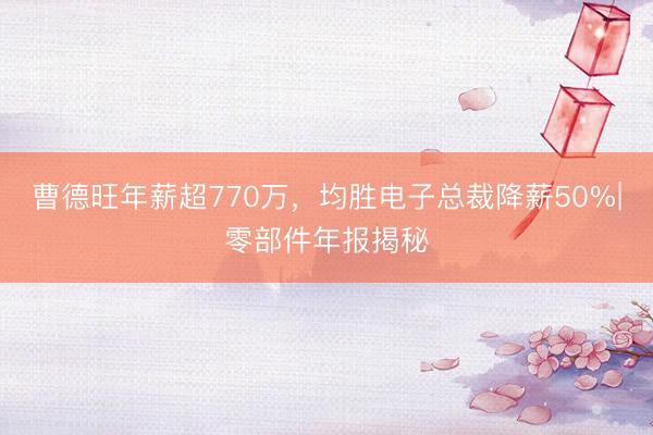 曹德旺年薪超770万，均胜电子总裁降薪50%|零部件年报揭秘