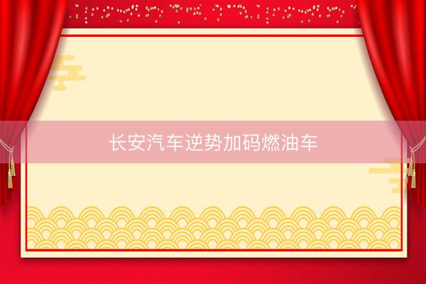 长安汽车逆势加码燃油车
