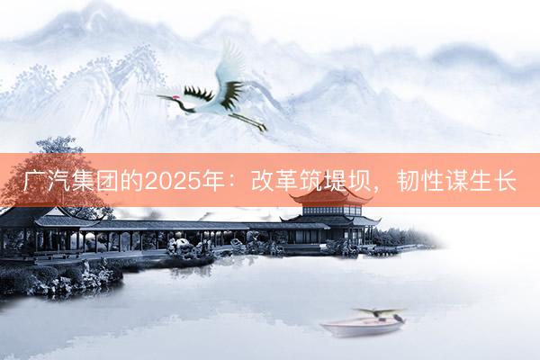 广汽集团的2025年：改革筑堤坝，韧性谋生长