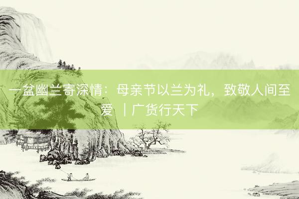 一盆幽兰寄深情：母亲节以兰为礼，致敬人间至爱 ｜广货行天下