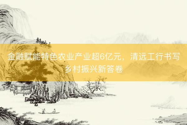 金融赋能特色农业产业超6亿元，清远工行书写乡村振兴新答卷