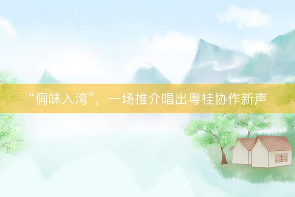 “侗味入湾”，一场推介唱出粤桂协作新声