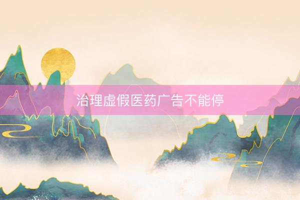 治理虚假医药广告不能停