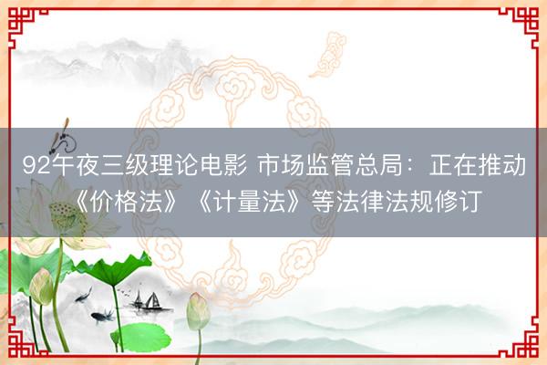 92午夜三级理论电影 市场监管总局：正在推动《价格法》《计量法》等法律法规修订