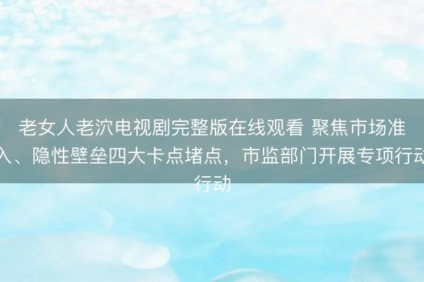 老女人老泬电视剧完整版在线观看 聚焦市场准入、隐性壁垒四大卡点堵点，市监部门开展专项行动