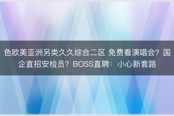 色欧美亚洲另类久久综合二区 免费看演唱会？国企直招安检员？BOSS直聘：小心新套路