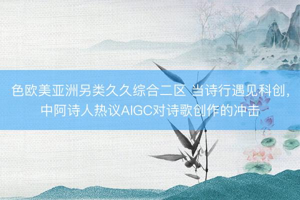 色欧美亚洲另类久久综合二区 当诗行遇见科创，中阿诗人热议AIGC对诗歌创作的冲击